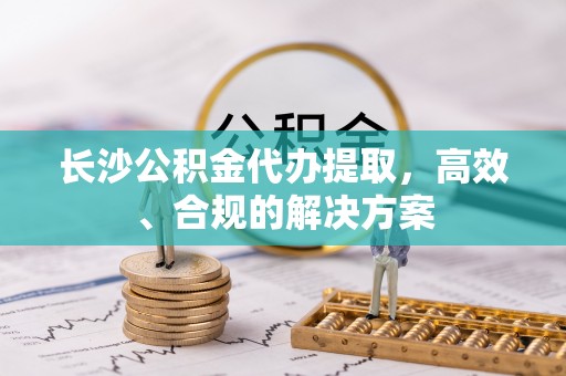 蕉岭长沙公积金代办提取，高效、合规的解决方案
