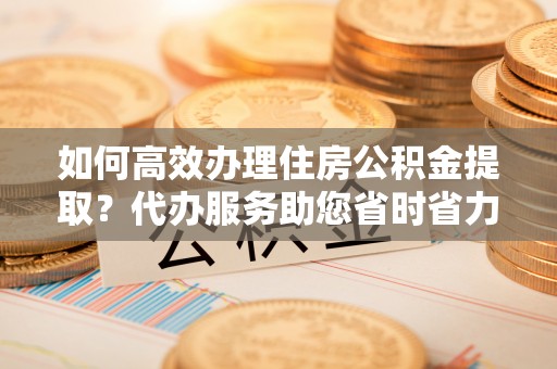 蕉岭如何高效办理住房公积金提取？代办服务助您省时省力