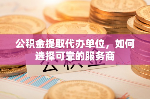 蕉岭公积金提取代办单位，如何选择可靠的服务商