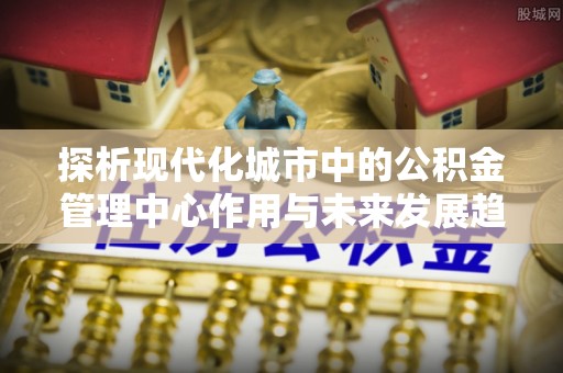 蕉岭探析现代化城市中的公积金管理中心作用与未来发展趋势