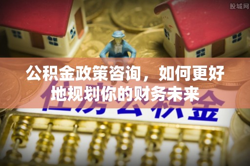 蕉岭公积金政策咨询，如何更好地规划你的财务未来