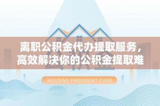 蕉岭离职公积金代办提取服务，高效解决你的公积金提取难题