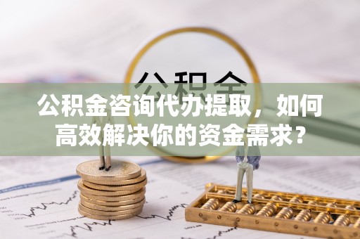 蕉岭公积金咨询代办提取，如何高效解决你的资金需求？