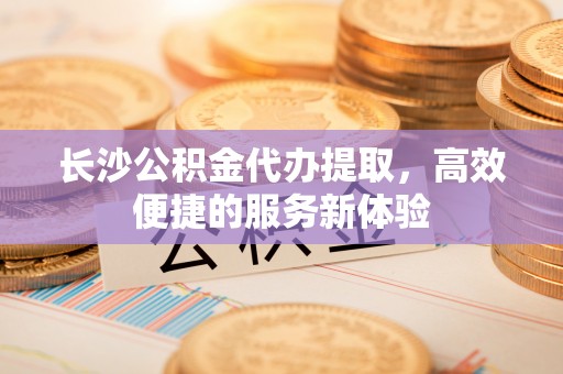 蕉岭长沙公积金代办提取，高效便捷的服务新体验