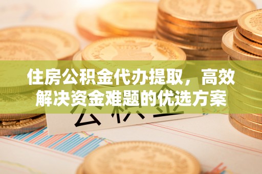蕉岭住房公积金代办提取，高效解决资金难题的优选方案