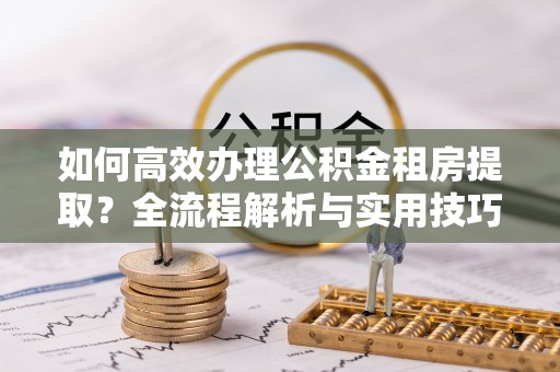 蕉岭如何高效办理公积金租房提取？全流程解析与实用技巧
