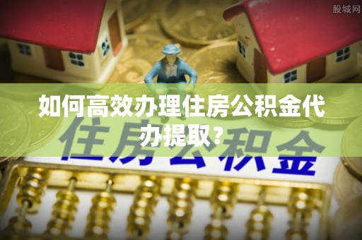 蕉岭如何高效办理住房公积金代办提取？